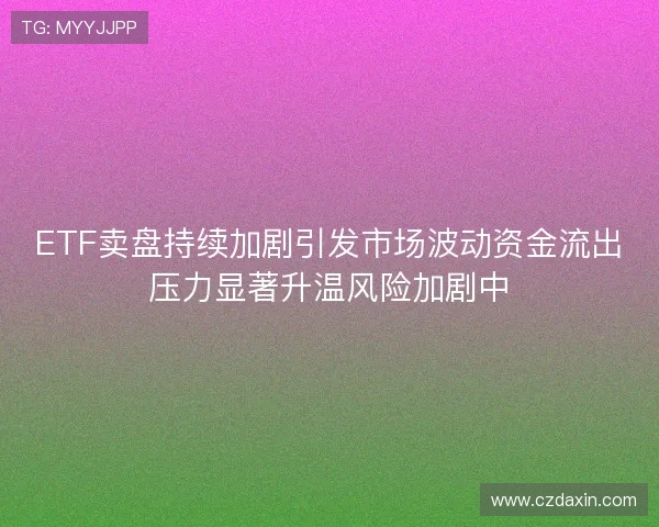 ETF卖盘持续加剧引发市场波动资金流出压力显著升温风险加剧中